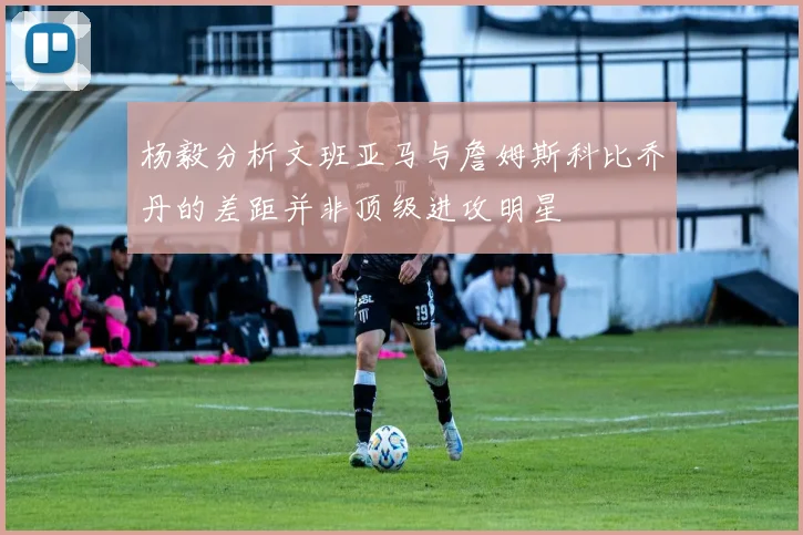 杨毅分析文班亚马与詹姆斯科比乔丹的差距并非顶级进攻明星