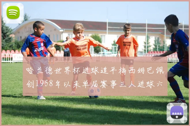 哈兰德世界杯进球追平梅西姆巴佩创1958年以来单届赛事三人进球六次新纪录