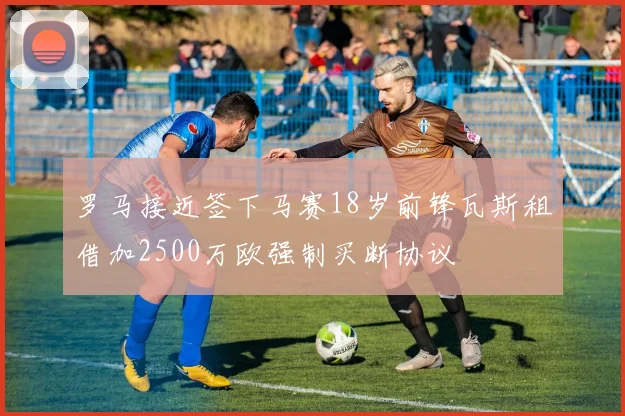罗马接近签下马赛18岁前锋瓦斯租借加2500万欧强制买断协议