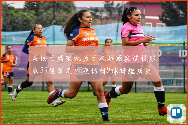 足协主席宋凯为于汉超颁发退役球衣59场国足生涯铭刻9球辉煌历史