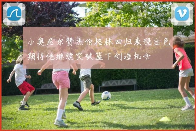 小奥尼尔赞杰伦格林回归表现出色期待他继续突破篮下创造机会
