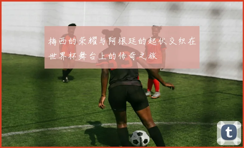 梅西的荣耀与阿根廷的起伏交织在世界杯舞台上的传奇之旅
