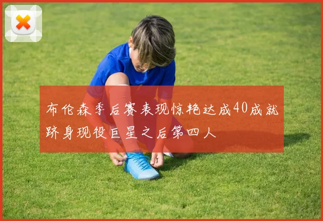 布伦森季后赛表现惊艳达成40成就跻身现役巨星之后第四人