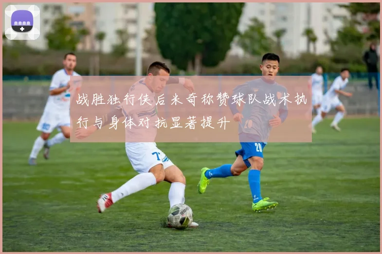 战胜独行侠后米奇称赞球队战术执行与身体对抗显著提升