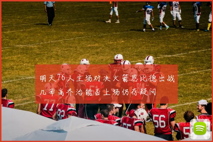 明天76人主场对决火箭恩比德出战几率高乔治能否上场仍存疑问