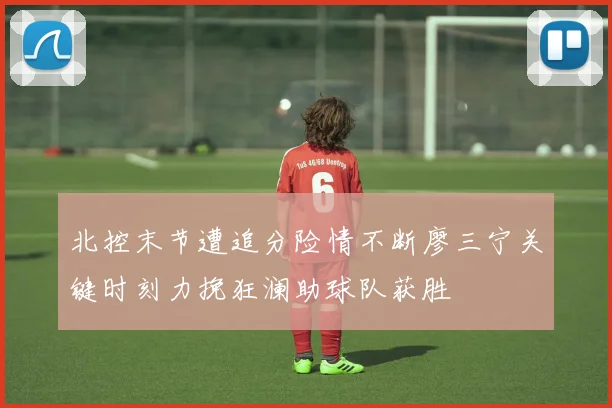北控末节遭追分险情不断廖三宁关键时刻力挽狂澜助球队获胜