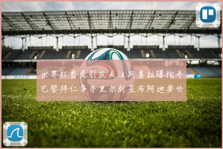 世界杯首秀引发关注斯基拉曝枪手巴黎拜仁争夺里尔新星布阿迪要价7000万欧