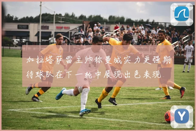 加拉塔萨雷主帅称曼城实力更强期待球队在下一轮中展现出色表现