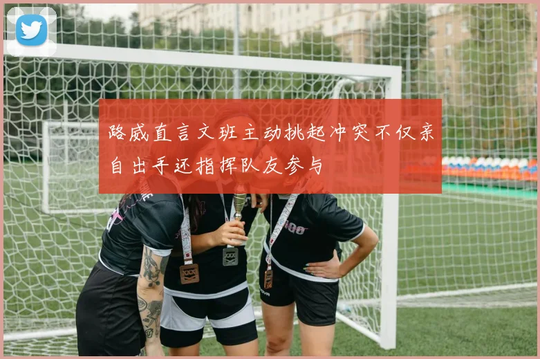 路威直言文班主动挑起冲突不仅亲自出手还指挥队友参与