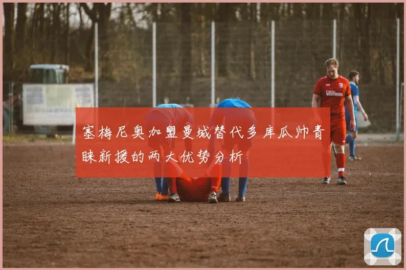 塞梅尼奥加盟曼城替代多库瓜帅青睐新援的两大优势分析