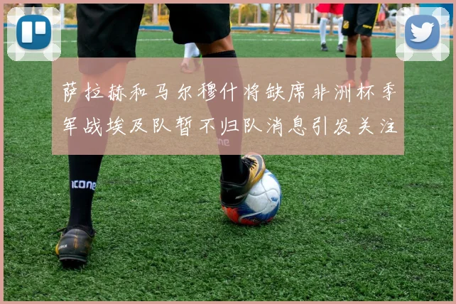 萨拉赫和马尔穆什将缺席非洲杯季军战埃及队暂不归队消息引发关注