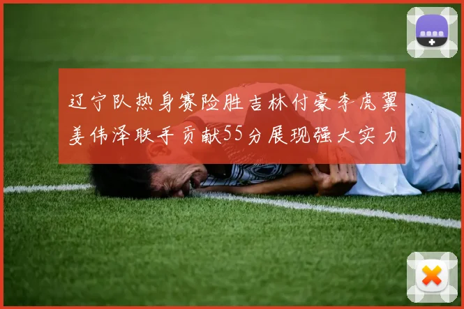 辽宁队热身赛险胜吉林付豪李虎翼姜伟泽联手贡献55分展现强大实力