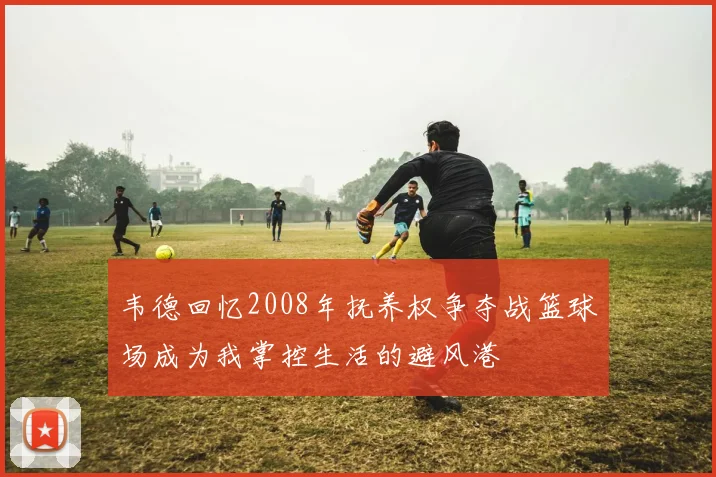 韦德回忆2008年抚养权争夺战篮球场成为我掌控生活的避风港